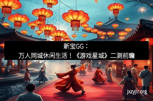 新宝GG：万人同城休闲生活！《游戏星城》二测前瞻