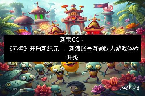 新宝GG：《赤壁》开启新纪元——新浪账号互通助力游戏体验升级