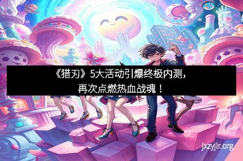 《猎刃》5大活动引爆终极内测，再次点燃热血战魂！